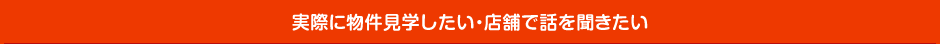 実際に物件見学したい・店舗で話を聞きたい