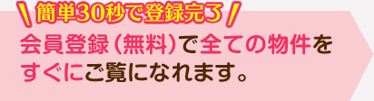 簡単30秒で登録完了 会員登録（無料）で全ての物件をすぐにご覧になれます。