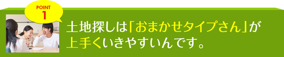 POINT1 土地探しは「おまかせタイプさん」が上手くいきやすいんです。