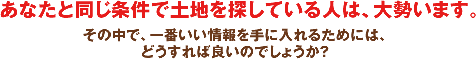 あなたと同じ条件で土地を探している人は、大勢います。その中で、一番いい情報を手に入れるためには、どうすれば良いのでしょうか?