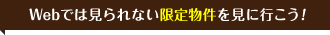 Webでは見られない限定物件を見に行こう！