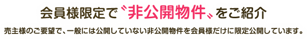 会員様限定で〝非公開物件〟をご紹介 売主様のご要望で、一般には公開していない非公開物件を会員様だけに限定公開しています。