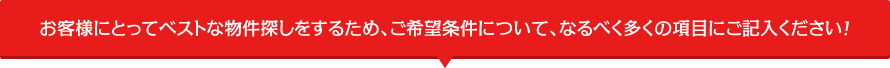 お客様にとってベストな物件探しをするため、ご希望条件について、なるべく多くの項目にご記入ください！