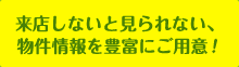 来店しないと見られない、物件情報を豊富にご用意！